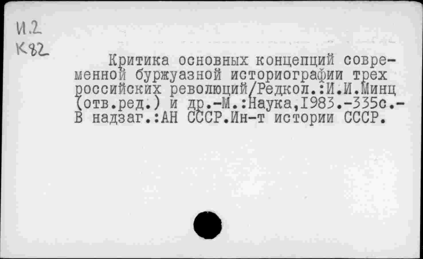 ﻿иг кгг
Критика основных концепций современной буржуазной историографии трех российских революций/Редкол.:И.И.Минц ^отв.ред.) и др.-М.:Наука,1983.-335с.-В надзаг.:АН СССР.Ин-т истории СССР.